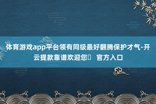 体育游戏app平台领有同级最好翻腾保护才气-开云提款靠谱欢迎您✅ 官方入口