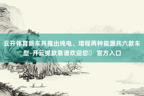 云开体育新车共推出纯电、增程两种能源共六款车型-开云提款靠谱欢迎您✅ 官方入口