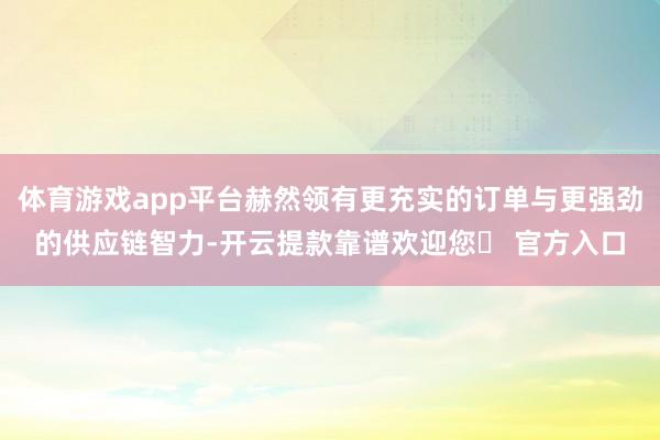 体育游戏app平台赫然领有更充实的订单与更强劲的供应链智力-开云提款靠谱欢迎您✅ 官方入口