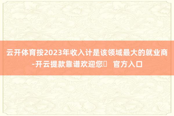 云开体育按2023年收入计是该领域最大的就业商-开云提款靠谱欢迎您✅ 官方入口