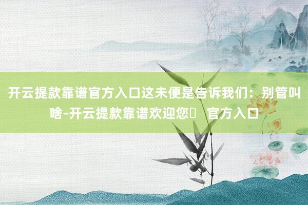 开云提款靠谱官方入口这未便是告诉我们：别管叫啥-开云提款靠谱欢迎您✅ 官方入口