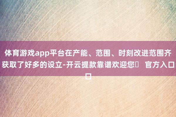 体育游戏app平台在产能、范围、时刻改进范围齐获取了好多的设立-开云提款靠谱欢迎您✅ 官方入口