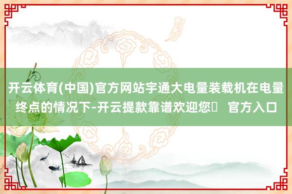 开云体育(中国)官方网站宇通大电量装载机在电量终点的情况下-开云提款靠谱欢迎您✅ 官方入口