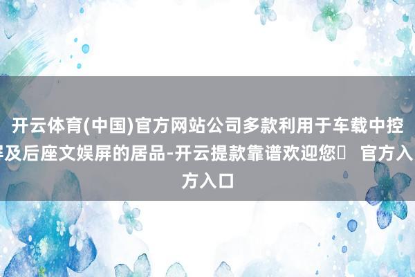 开云体育(中国)官方网站公司多款利用于车载中控屏及后座文娱屏的居品-开云提款靠谱欢迎您✅ 官方入口