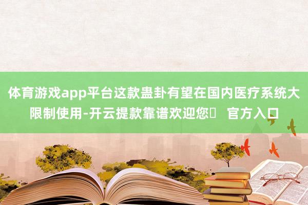 体育游戏app平台这款蛊卦有望在国内医疗系统大限制使用-开云提款靠谱欢迎您✅ 官方入口