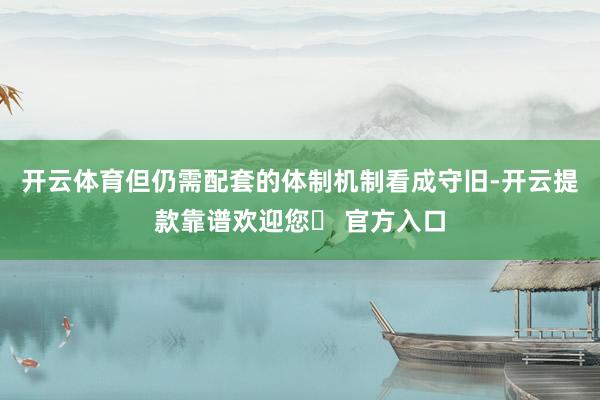 开云体育但仍需配套的体制机制看成守旧-开云提款靠谱欢迎您✅ 官方入口