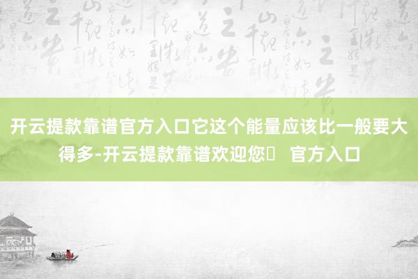 开云提款靠谱官方入口它这个能量应该比一般要大得多-开云提款靠谱欢迎您✅ 官方入口