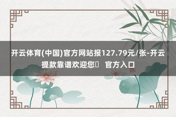 开云体育(中国)官方网站报127.79元/张-开云提款靠谱欢迎您✅ 官方入口