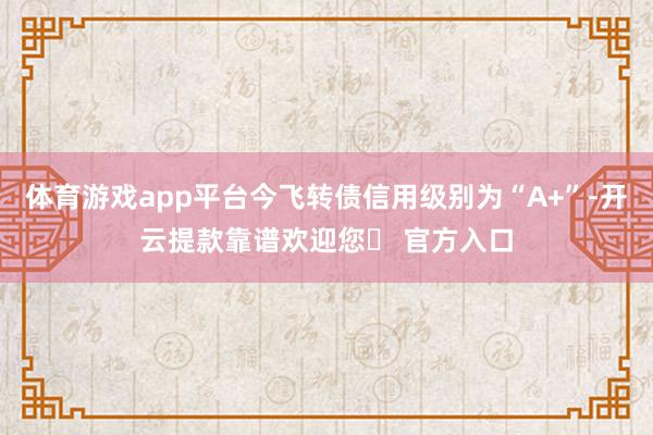 体育游戏app平台今飞转债信用级别为“A+”-开云提款靠谱欢迎您✅ 官方入口