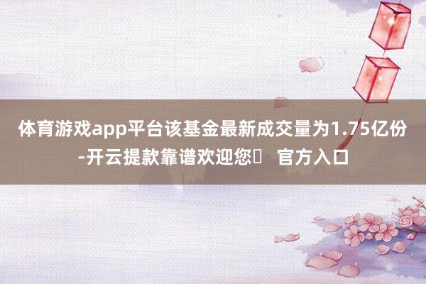 体育游戏app平台该基金最新成交量为1.75亿份-开云提款靠谱欢迎您✅ 官方入口