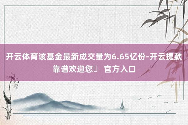 开云体育该基金最新成交量为6.65亿份-开云提款靠谱欢迎您✅ 官方入口