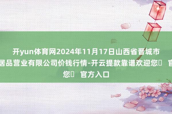 开yun体育网2024年11月17日山西省晋城市绿欣农居品营业有限公司价钱行情-开云提款靠谱欢迎您✅