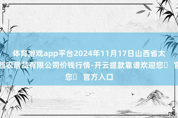 体育游戏app平台2024年11月17日山西省太原市河西农居品有限公司价钱行情-开云提款靠谱欢迎您✅