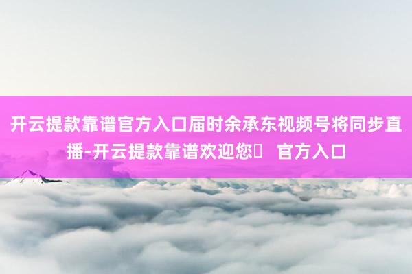 开云提款靠谱官方入口届时余承东视频号将同步直播-开云提款靠谱欢迎您✅ 官方入口