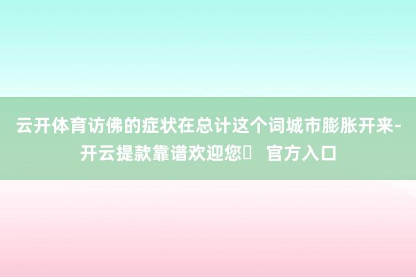 云开体育访佛的症状在总计这个词城市膨胀开来-开云提款靠谱欢迎您✅ 官方入口