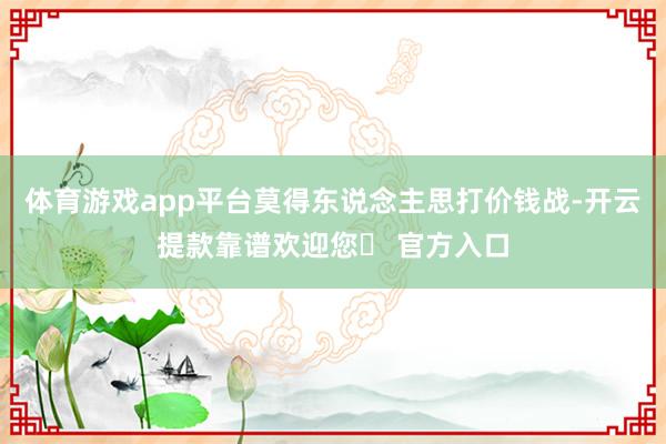 体育游戏app平台莫得东说念主思打价钱战-开云提款靠谱欢迎您✅ 官方入口