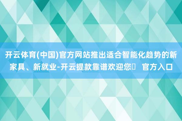 开云体育(中国)官方网站推出适合智能化趋势的新家具、新就业-开云提款靠谱欢迎您✅ 官方入口