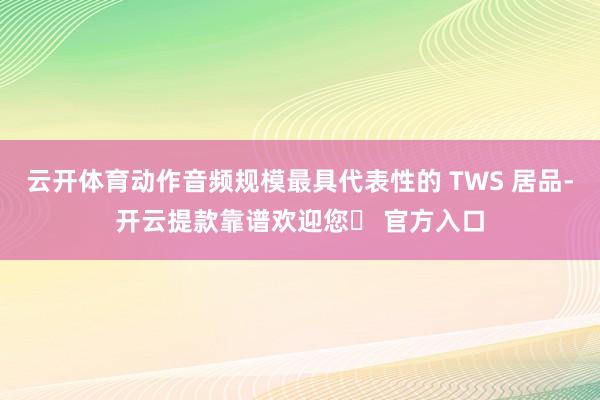 云开体育动作音频规模最具代表性的 TWS 居品-开云提款靠谱欢迎您✅ 官方入口