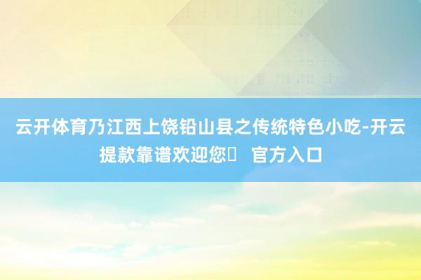 云开体育乃江西上饶铅山县之传统特色小吃-开云提款靠谱欢迎您✅ 官方入口