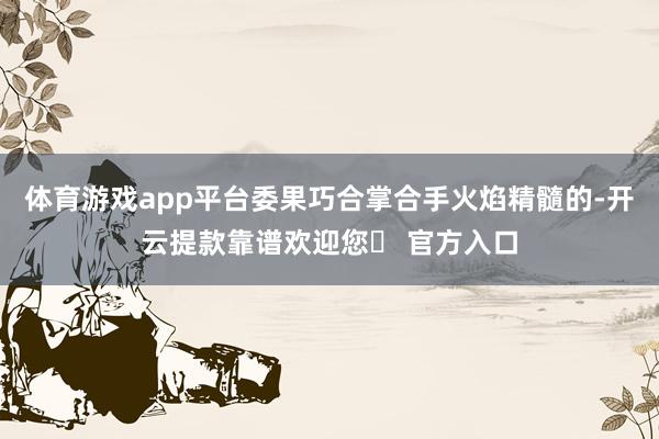 体育游戏app平台委果巧合掌合手火焰精髓的-开云提款靠谱欢迎您✅ 官方入口