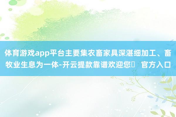 体育游戏app平台主要集农畜家具深湛细加工、畜牧业生息为一体-开云提款靠谱欢迎您✅ 官方入口