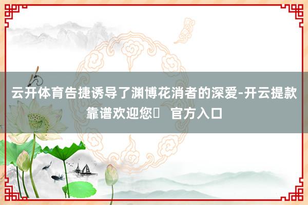 云开体育告捷诱导了渊博花消者的深爱-开云提款靠谱欢迎您✅ 官方入口