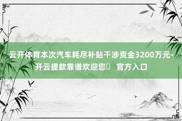 云开体育本次汽车耗尽补贴干涉资金3200万元-开云提款靠谱欢迎您✅ 官方入口