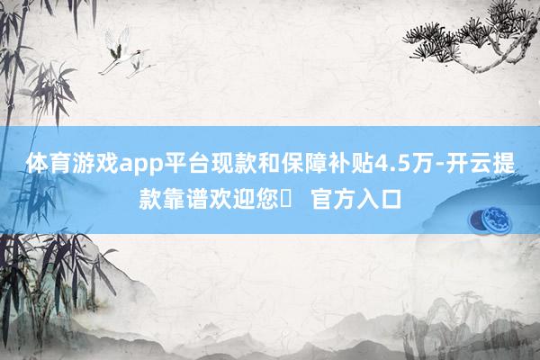 体育游戏app平台现款和保障补贴4.5万-开云提款靠谱欢迎您✅ 官方入口