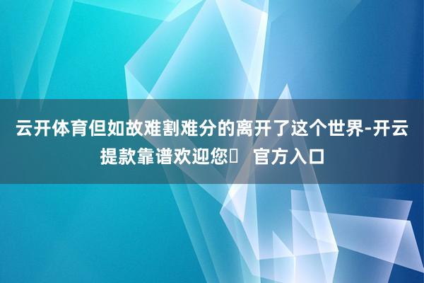 云开体育但如故难割难分的离开了这个世界-开云提款靠谱欢迎您✅ 官方入口