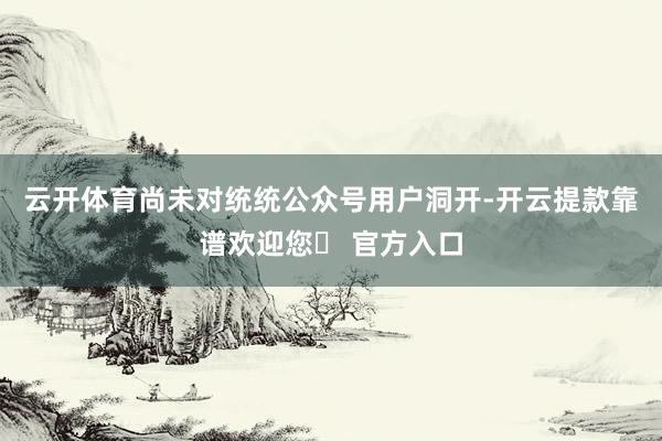 云开体育尚未对统统公众号用户洞开-开云提款靠谱欢迎您✅ 官方入口