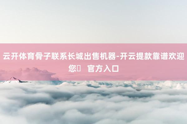 云开体育骨子联系长城出售机器-开云提款靠谱欢迎您✅ 官方入口