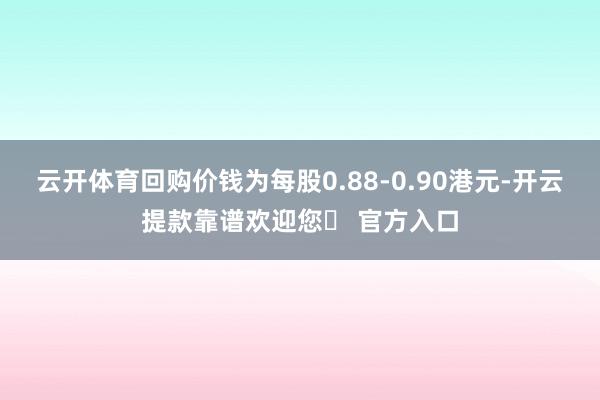 云开体育回购价钱为每股0.88-0.90港元-开云提款靠谱欢迎您✅ 官方入口