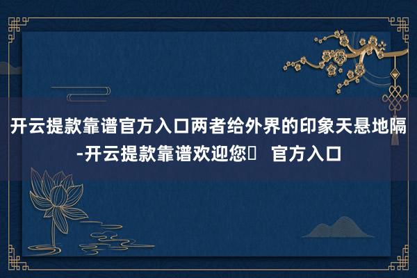 开云提款靠谱官方入口两者给外界的印象天悬地隔-开云提款靠谱欢迎您✅ 官方入口