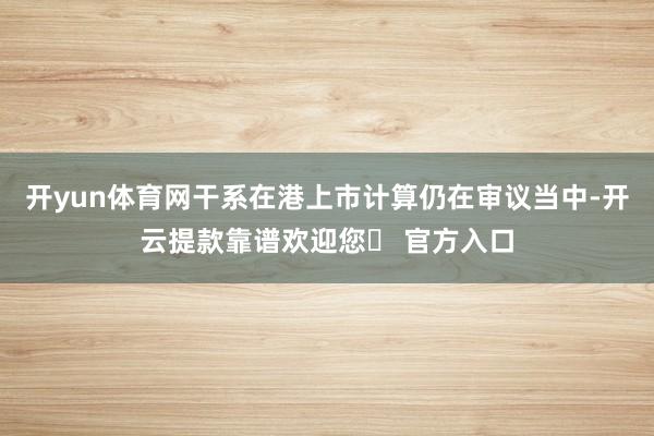 开yun体育网干系在港上市计算仍在审议当中-开云提款靠谱欢迎您✅ 官方入口