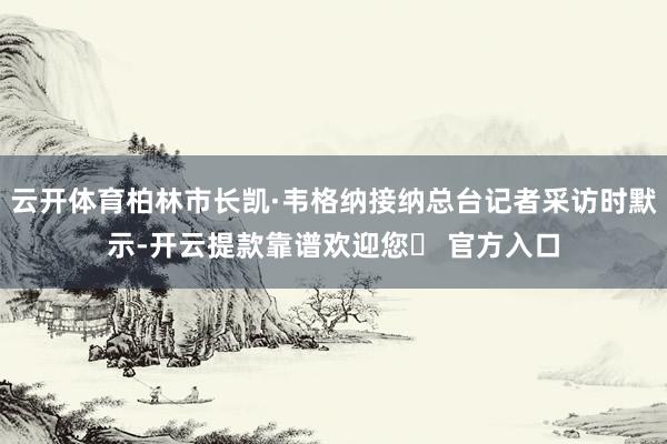 云开体育柏林市长凯·韦格纳接纳总台记者采访时默示-开云提款靠谱欢迎您✅ 官方入口