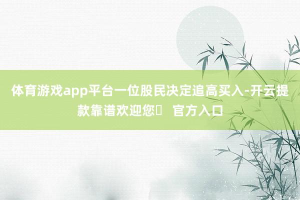 体育游戏app平台一位股民决定追高买入-开云提款靠谱欢迎您✅ 官方入口