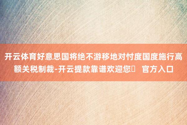 开云体育好意思国将绝不游移地对忖度国度施行高额关税制裁-开云提款靠谱欢迎您✅ 官方入口