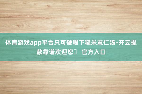 体育游戏app平台只可硬喝下糙米薏仁汤-开云提款靠谱欢迎您✅ 官方入口