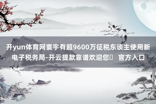 开yun体育网寰宇有超9600万征税东谈主使用新电子税务局-开云提款靠谱欢迎您✅ 官方入口